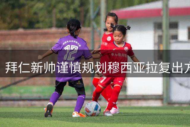 拜仁新帅谨慎规划穆西亚拉复出方案 德国新星将错过季前亚洲之旅